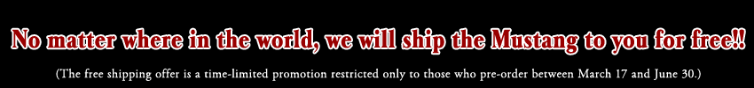 No matter where in the world, we will ship the Mustang to you for free!!(The free shipping offer is a time-limited promotion restricted only to those who pre-order between March 17 and June 30.)